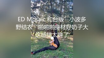 ED Mosaic 和台版”小波多野结衣“啪啪啪身材好奶子大这感觉太爽了