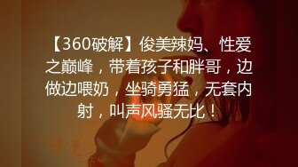 【360破解】俊美辣妈、性爱之巅峰，带着孩子和胖哥，边做边喂奶，坐骑勇猛，无套内射，叫声风骚无比！