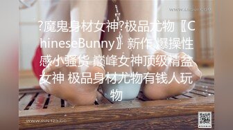 ?魔鬼身材女神?极品尤物〖ChineseBunny〗新作 爆操性感小骚货 巅峰女神顶级精盆女神 极品身材尤物有钱人玩物