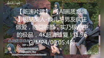 【新速片遞】  【AI画质增强】极品美人-焕儿与男友疯狂做爱，绝美容颜，实乃极品中的极品，4K超清修复！[1.96G/MP4/00:05:48]