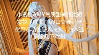 小蜜桃AMY气质甜美眼镜短发妹子啪啪，69口交硬了骑坐自己动性感大屁股，后入猛操没几下就射