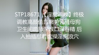 STP18671 【淫狗调教】终极调教高颜值白嫩美乳骚母狗 卫生间跪舔深喉口爆吞精 后入抽插怼着虐操淫狗浪穴