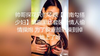 帅哥探花只约不嫖【阿南勾搭少妇】情趣黑丝套装老情人偷情操炮 为了躲避颜射操到掉地上了哈