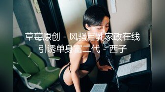 草莓原创 - 风骚巨乳家政在线引诱单身富二代 - 西子