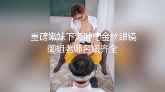  重磅嫩妹下海卧槽金丝眼镜御姐老师名媛齐全