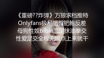 《重磅??炸弹》万狼求档推特Onlyfans极品肥臀肥鲍反差母狗性奴bibia恋足抹油拳交性爱足交全程无尿点上来就干