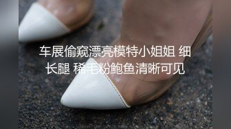 车展偷窥漂亮模特小姐姐 细长腿 稀毛粉鲍鱼清晰可见