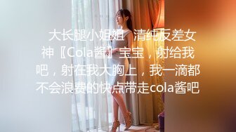 ✿大长腿小姐姐✿清纯反差女神〖Cola酱〗宝宝，射给我吧，射在我大胸上，我一滴都不会浪费的快点带走cola酱吧