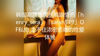 韩国高质量黑丝高跟情侣「henry_sera」「sarah579」OF私拍 止不住浓密舌吻的性爱体验