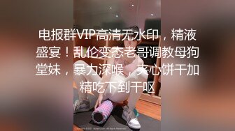 电报群VIP高清无水印，精液盛宴！乱伦变态老哥调教母狗堂妹，暴力深喉，夹心饼干加精吃下到干呕