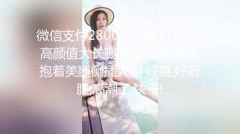 微信支付2800元约操170CM高颜值大长腿美女,人瘦逼紧,抱着美腿侧插大叫 好爽,好舒服,高潮了,快干!