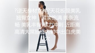 ?逆天身材女神?天花板级美乳翘臀女神，紧实饱满 线条流畅 美乳丰臀 暴力冲刺 近距离高清大屌抽插内射中出白虎美穴