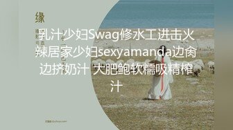 乳汁少妇Swag修水工进击火辣居家少妇sexyamanda边肏边挤奶汁 大肥鲍软糯吸精榨汁