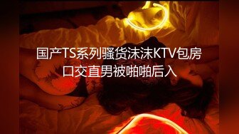 国产TS系列骚货沫沫KTV包房口交直男被啪啪后入