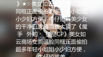 ★☆《魔手☛外购☀️极品CP》★☆美女如云商场女厕逼脸同框正面偸拍超多年轻小姐姐小少妇方便，牛仔短裤美少女的干净白虎逼简直太顶了《魔手☛外购☀️极品CP》美女如云商场女厕逼脸同框正面偸拍超多年轻小姐姐小少妇方便，牛仔短裤美