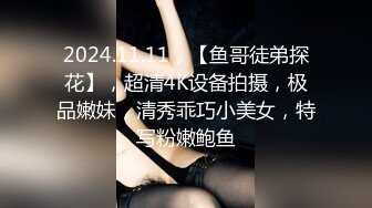 2024.11.11，【鱼哥徒弟探花】，超清4K设备拍摄，极品嫩妹，清秀乖巧小美女，特写粉嫩鲍鱼