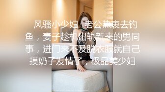 ✿风骚小少妇✿老公热衷去钓鱼，妻子趁机出轨新来的男同事，进门来不及脱衣服就自己摸奶子发情了，极品美少妇