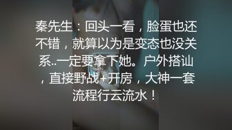 秦先生：回头一看，脸蛋也还不错，就算以为是变态也没关系..一定要拿下她。户外搭讪，直接野战+开房，大神一套流程行云流水！