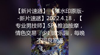 【新片速遞】 【無水印原版--新片速遞】2022.4.18，【专业男技师】SPA推油按摩，情色交易，少妇欢乐园，每晚不同良家逼