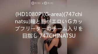 (HD1080P)(G-area)(747chinatsu)瞳と唇がエロいＧカップフリーターのチーム入りを目指し 747CHINATSU