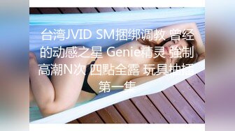 台湾JVID SM捆绑调教 曾经的动感之星 Genie精灵 強制高潮N次 四點全露 玩具抽插 第一集