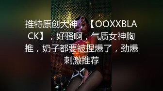 推特原创大神，【OOXXBLACK】，好骚啊，气质女神胸推，奶子都要被捏爆了，劲爆刺激推荐