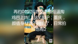 再约00后抖音女主播抠逼掏鸡巴上阵[上]8V 88P，重庆，颜值身材就不用说了，日常拍照也有2