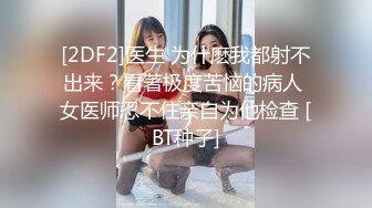 [2DF2]医生 为什麽我都射不出来？看著极度苦恼的病人 女医师忍不住亲自为他检查 [BT种子]