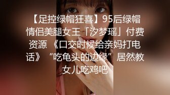 【足控绿帽狂喜】95后绿帽情侣美腿女王「汐梦瑶」付费资源 《口交时候给亲妈打电话》“吃龟头的边缘”居然教女儿吃鸡吧