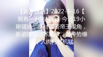 【新片速遞】2022-3-16【我有一台拖拉机】今日19小嫩骚妹，身材爆表帝王视角，新姿搭档技术展示，各种势爆操，人肉打桩机猛