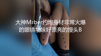 大神Mrber约炮身材非常火爆的眼镜学妹好漂亮的馒头B