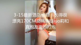 3-15最新酒店偷拍！长得很漂亮170CM高挑美腿luo莉和真炮友激烈打炮