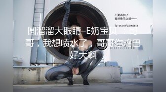 圆溜溜大眼睛–E奶宝贝 ：哥哥，我想喷水了，哥哥你鸡巴好大啊