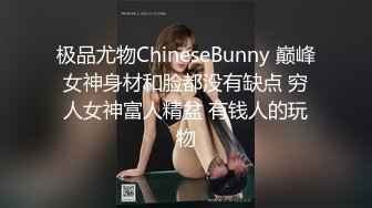 极品尤物ChineseBunny 巅峰女神身材和脸都没有缺点 穷人女神富人精盆 有钱人的玩物