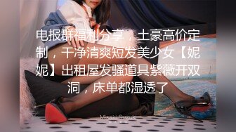 电报群福利分享，土豪高价定制，干净清爽短发美少女【妮妮】出租屋发骚道具紫薇开双洞，床单都湿透了