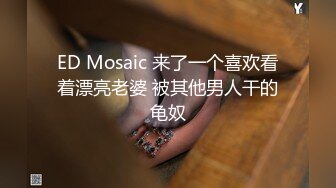 ED Mosaic 来了一个喜欢看着漂亮老婆 被其他男人干的龟奴