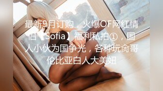 最新9月订购，火爆OF网红情侣【Sofia】福利私拍①，国人小伙为国争光，各种玩肏哥伦比亚白人大美妞